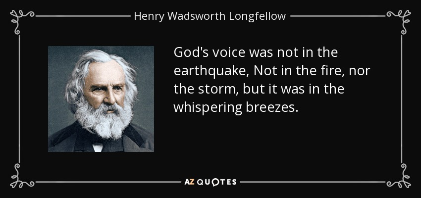 God's voice was not in the earthquake, Not in the fire, nor the storm, but it was in the whispering breezes. - Henry Wadsworth Longfellow