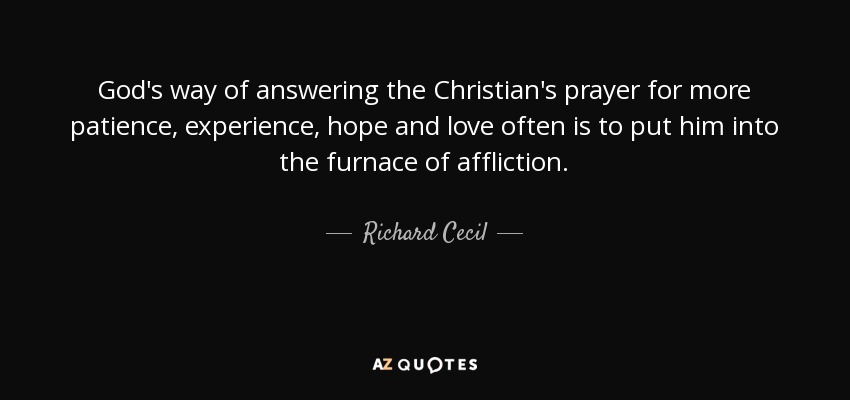 God's way of answering the Christian's prayer for more patience, experience, hope and love often is to put him into the furnace of affliction. - Richard Cecil