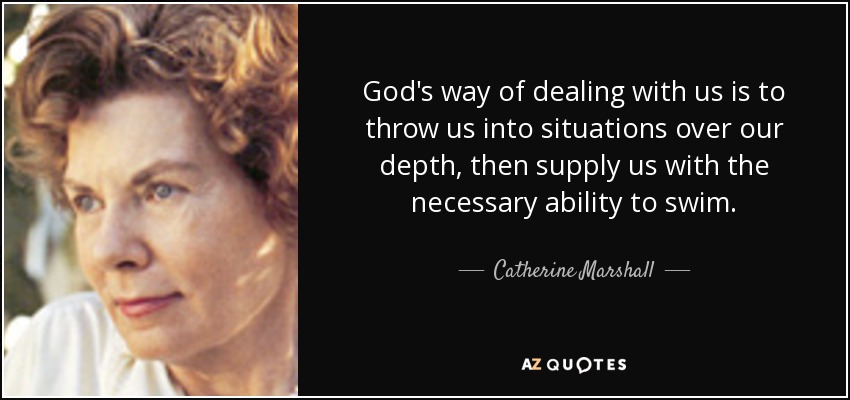 God's way of dealing with us is to throw us into situations over our depth, then supply us with the necessary ability to swim. - Catherine Marshall