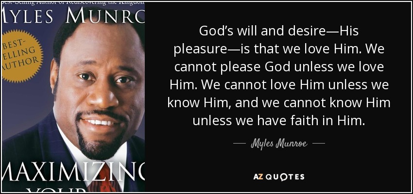 God’s will and desire—His pleasure—is that we love Him. We cannot please God unless we love Him. We cannot love Him unless we know Him, and we cannot know Him unless we have faith in Him. - Myles Munroe