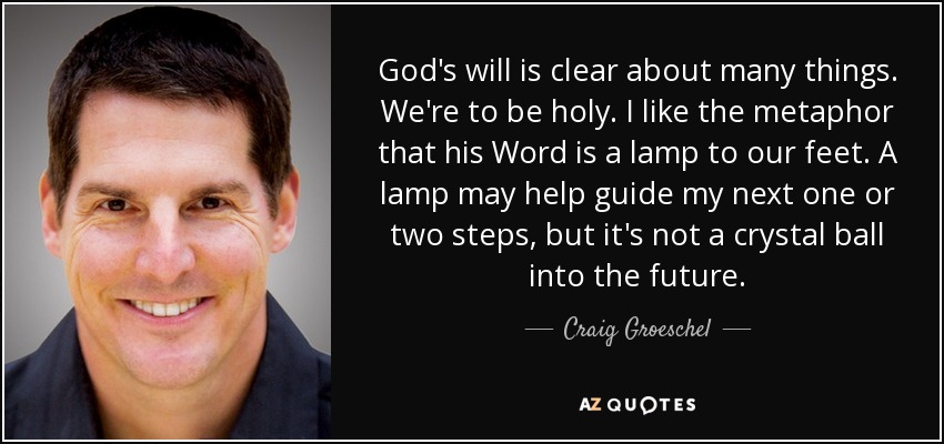 God's will is clear about many things. We're to be holy. I like the metaphor that his Word is a lamp to our feet. A lamp may help guide my next one or two steps, but it's not a crystal ball into the future. - Craig Groeschel