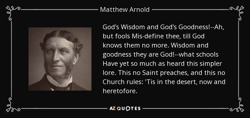 God's Wisdom and God's Goodness!--Ah, but fools Mis-define thee, till God knows them no more. Wisdom and goodness they are God!--what schools Have yet so much as heard this simpler lore. This no Saint preaches, and this no Church rules: 'Tis in the desert, now and heretofore. - Matthew Arnold