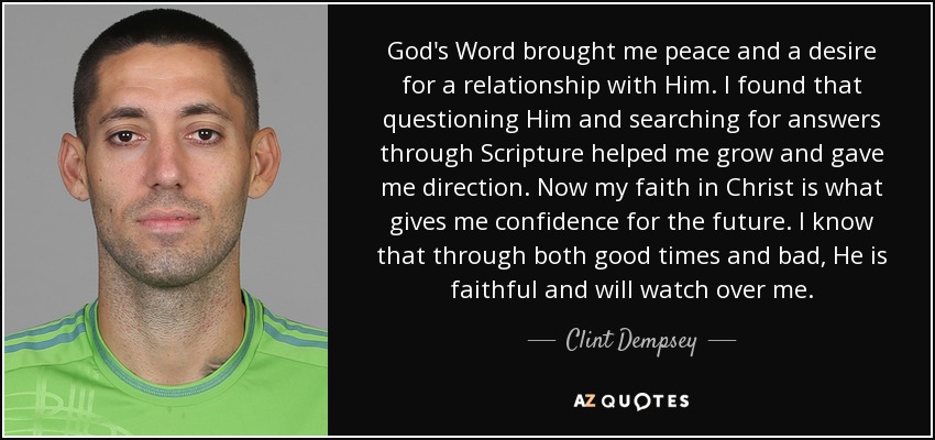 God's Word brought me peace and a desire for a relationship with Him. I found that questioning Him and searching for answers through Scripture helped me grow and gave me direction. Now my faith in Christ is what gives me confidence for the future. I know that through both good times and bad, He is faithful and will watch over me. - Clint Dempsey