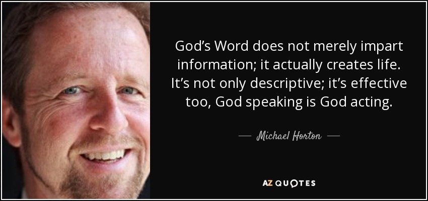 God’s Word does not merely impart information; it actually creates life. It’s not only descriptive; it’s effective too, God speaking is God acting. - Michael Horton