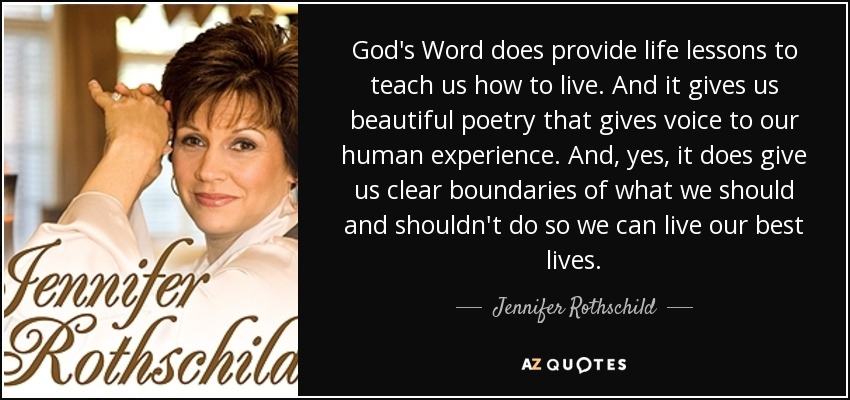 God's Word does provide life lessons to teach us how to live. And it gives us beautiful poetry that gives voice to our human experience. And, yes, it does give us clear boundaries of what we should and shouldn't do so we can live our best lives. - Jennifer Rothschild