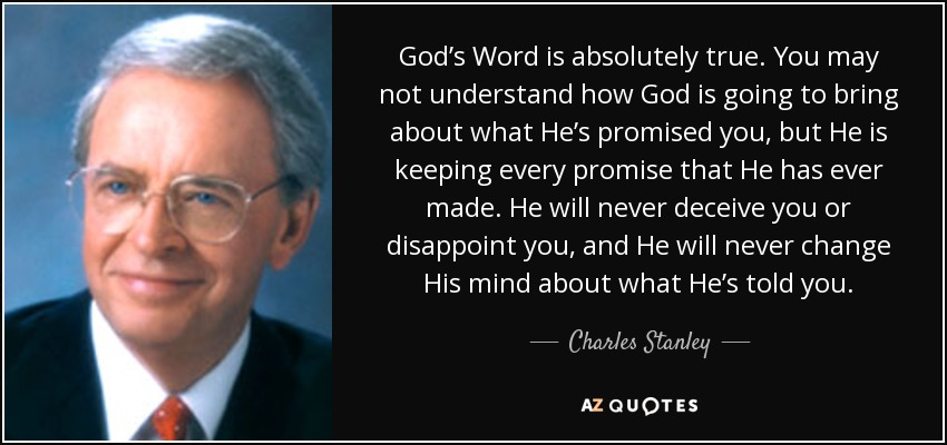 God’s Word is absolutely true. You may not understand how God is going to bring about what He’s promised you, but He is keeping every promise that He has ever made. He will never deceive you or disappoint you, and He will never change His mind about what He’s told you. - Charles Stanley