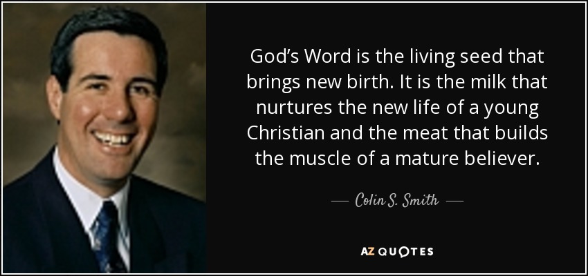 God’s Word is the living seed that brings new birth. It is the milk that nurtures the new life of a young Christian and the meat that builds the muscle of a mature believer. - Colin S. Smith