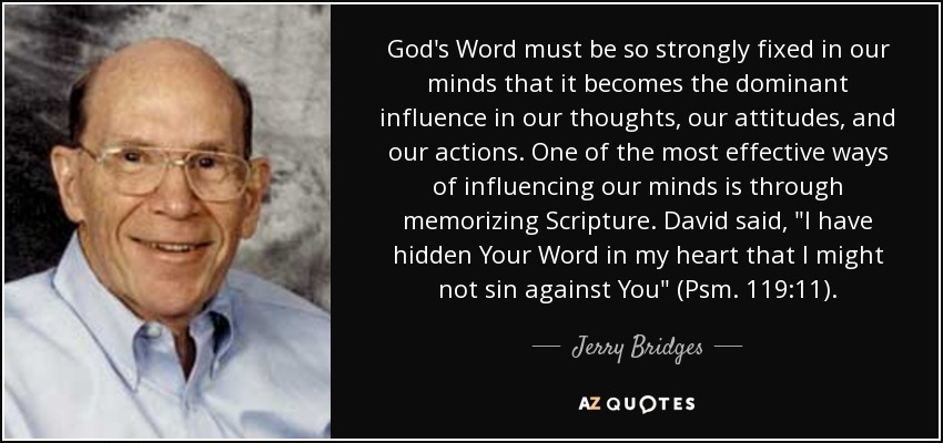 God's Word must be so strongly fixed in our minds that it becomes the dominant influence in our thoughts, our attitudes, and our actions. One of the most effective ways of influencing our minds is through memorizing Scripture. David said, 