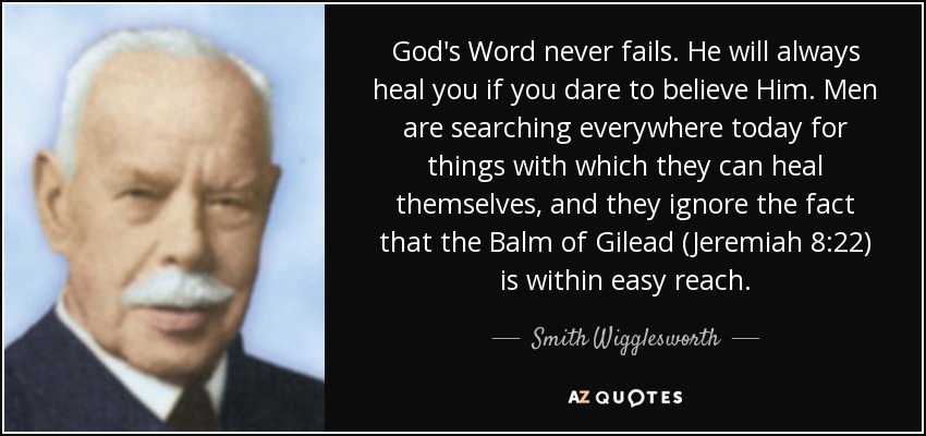 God's Word never fails. He will always heal you if you dare to believe Him. Men are searching everywhere today for things with which they can heal themselves, and they ignore the fact that the Balm of Gilead (Jeremiah 8:22) is within easy reach. - Smith Wigglesworth