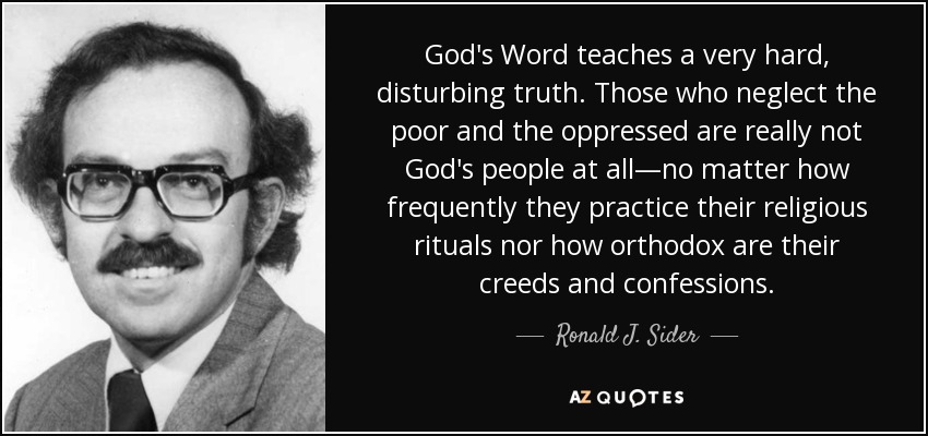 God's Word teaches a very hard, disturbing truth. Those who neglect the poor and the oppressed are really not God's people at all—no matter how frequently they practice their religious rituals nor how orthodox are their creeds and confessions. - Ronald J. Sider