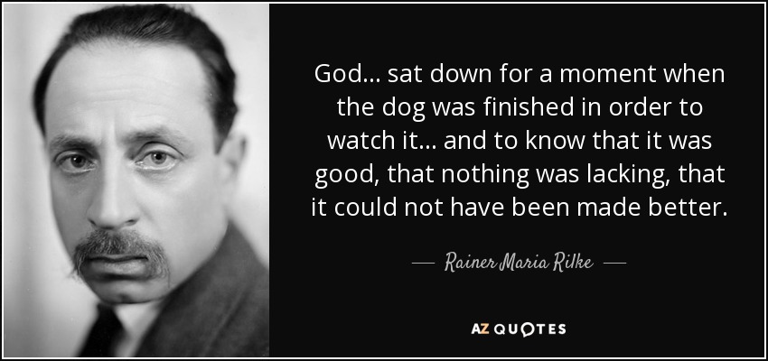 God... sat down for a moment when the dog was finished in order to watch it... and to know that it was good, that nothing was lacking, that it could not have been made better. - Rainer Maria Rilke