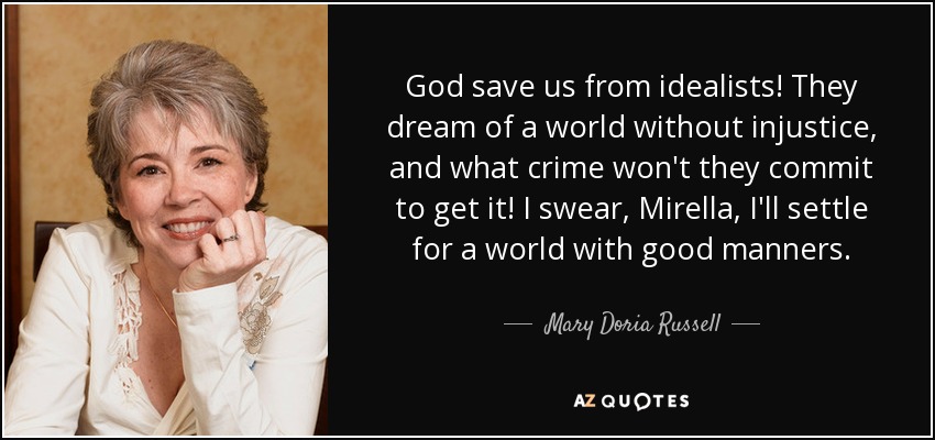 God save us from idealists! They dream of a world without injustice, and what crime won't they commit to get it! I swear, Mirella, I'll settle for a world with good manners. - Mary Doria Russell