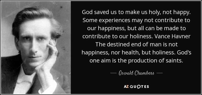 God saved us to make us holy, not happy. Some experiences may not contribute to our happiness, but all can be made to contribute to our holiness. Vance Havner The destined end of man is not happiness, nor health, but holiness. God's one aim is the production of saints. - Oswald Chambers