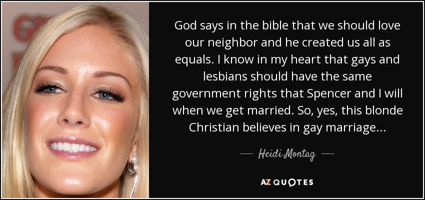 God says in the bible that we should love our neighbor and he created us all as equals. I know in my heart that gays and lesbians should have the same government rights that Spencer and I will when we get married. So, yes, this blonde Christian believes in gay marriage... - Heidi Montag