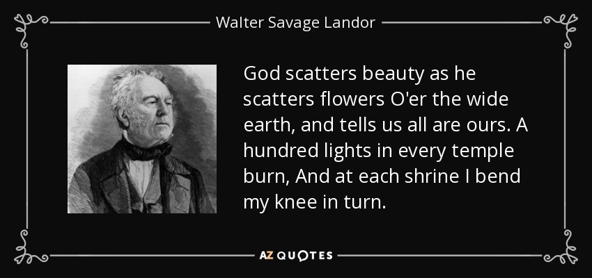 God scatters beauty as he scatters flowers O'er the wide earth, and tells us all are ours. A hundred lights in every temple burn, And at each shrine I bend my knee in turn. - Walter Savage Landor