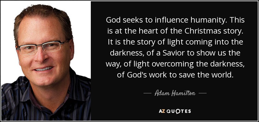 God seeks to influence humanity. This is at the heart of the Christmas story. It is the story of light coming into the darkness, of a Savior to show us the way, of light overcoming the darkness, of God's work to save the world. - Adam Hamilton