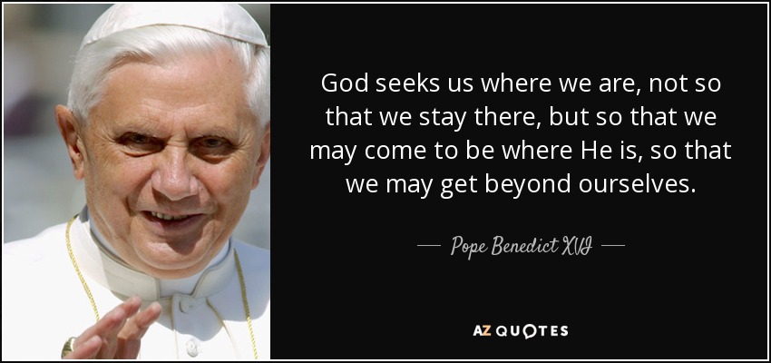 God seeks us where we are, not so that we stay there, but so that we may come to be where He is, so that we may get beyond ourselves. - Pope Benedict XVI