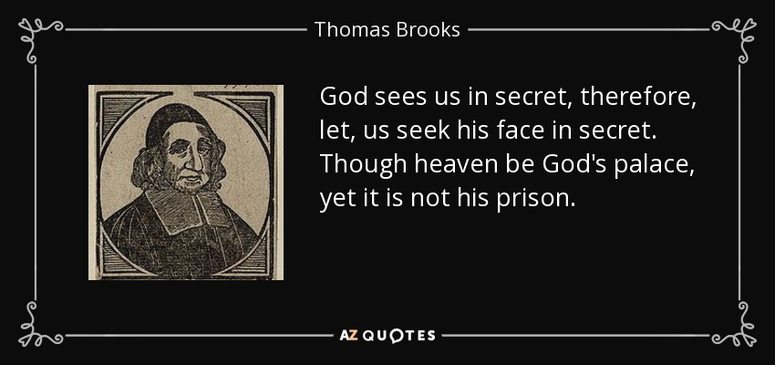 God sees us in secret, therefore, let, us seek his face in secret. Though heaven be God's palace, yet it is not his prison. - Thomas Brooks