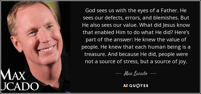 God sees us with the eyes of a Father. He sees our defects, errors, and blemishes. But He also sees our value. What did Jesus know that enabled Him to do what He did? Here’s part of the answer: He knew the value of people. He knew that each human being is a treasure. And because He did, people were not a source of stress, but a source of joy. - Max Lucado