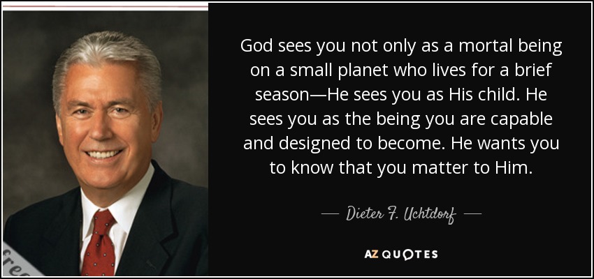 God sees you not only as a mortal being on a small planet who lives for a brief season—He sees you as His child. He sees you as the being you are capable and designed to become. He wants you to know that you matter to Him. - Dieter F. Uchtdorf