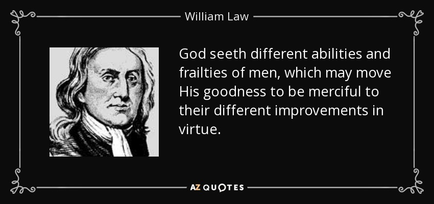 God seeth different abilities and frailties of men, which may move His goodness to be merciful to their different improvements in virtue. - William Law