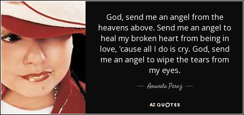 God, send me an angel from the heavens above. Send me an angel to heal my broken heart from being in love, 'cause all I do is cry. God, send me an angel to wipe the tears from my eyes. - Amanda Perez