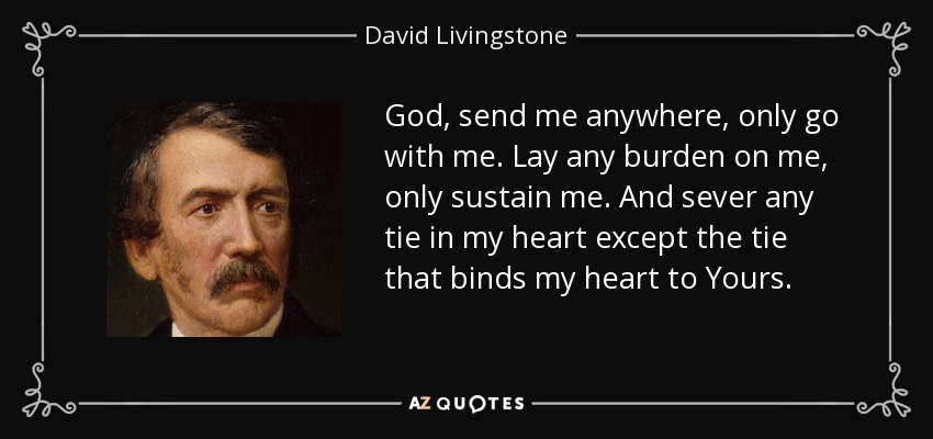 God, send me anywhere, only go with me. Lay any burden on me, only sustain me. And sever any tie in my heart except the tie that binds my heart to Yours. - David Livingstone