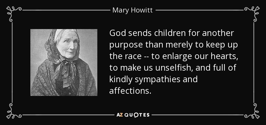 God sends children for another purpose than merely to keep up the race -- to enlarge our hearts, to make us unselfish, and full of kindly sympathies and affections. - Mary Howitt