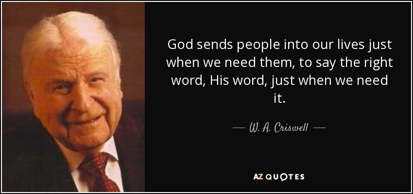 God sends people into our lives just when we need them, to say the right word, His word, just when we need it. - W. A. Criswell