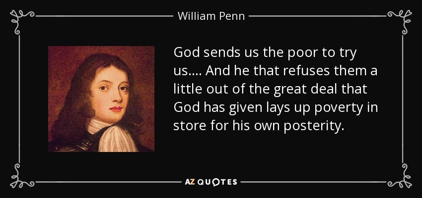 God sends us the poor to try us.... And he that refuses them a little out of the great deal that God has given lays up poverty in store for his own posterity. - William Penn
