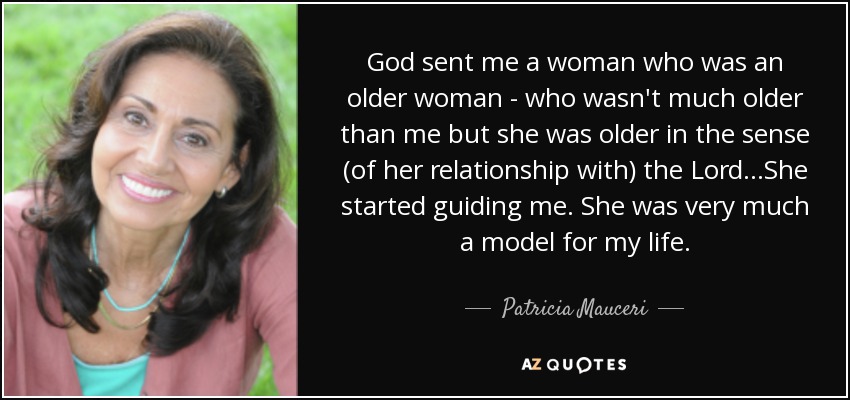 God sent me a woman who was an older woman - who wasn't much older than me but she was older in the sense (of her relationship with) the Lord...She started guiding me. She was very much a model for my life. - Patricia Mauceri