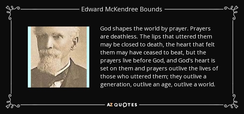 God shapes the world by prayer. Prayers are deathless. The lips that uttered them may be closed to death, the heart that felt them may have ceased to beat, but the prayers live before God, and God's heart is set on them and prayers outlive the lives of those who uttered them; they outlive a generation, outlive an age, outlive a world. - Edward McKendree Bounds