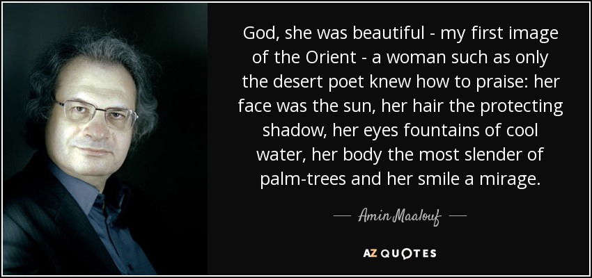 God, she was beautiful - my first image of the Orient - a woman such as only the desert poet knew how to praise: her face was the sun, her hair the protecting shadow, her eyes fountains of cool water, her body the most slender of palm-trees and her smile a mirage. - Amin Maalouf