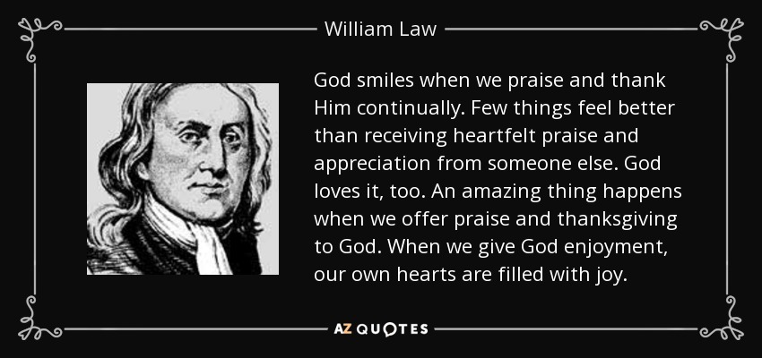 God smiles when we praise and thank Him continually. Few things feel better than receiving heartfelt praise and appreciation from someone else. God loves it, too. An amazing thing happens when we offer praise and thanksgiving to God. When we give God enjoyment, our own hearts are filled with joy. - William Law
