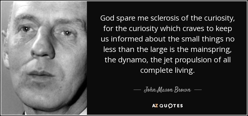 God spare me sclerosis of the curiosity, for the curiosity which craves to keep us informed about the small things no less than the large is the mainspring, the dynamo, the jet propulsion of all complete living. - John Mason Brown