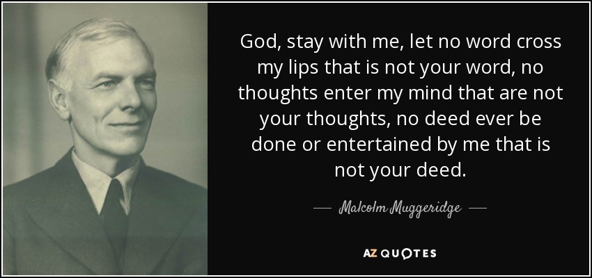 God, stay with me, let no word cross my lips that is not your word, no thoughts enter my mind that are not your thoughts, no deed ever be done or entertained by me that is not your deed. - Malcolm Muggeridge