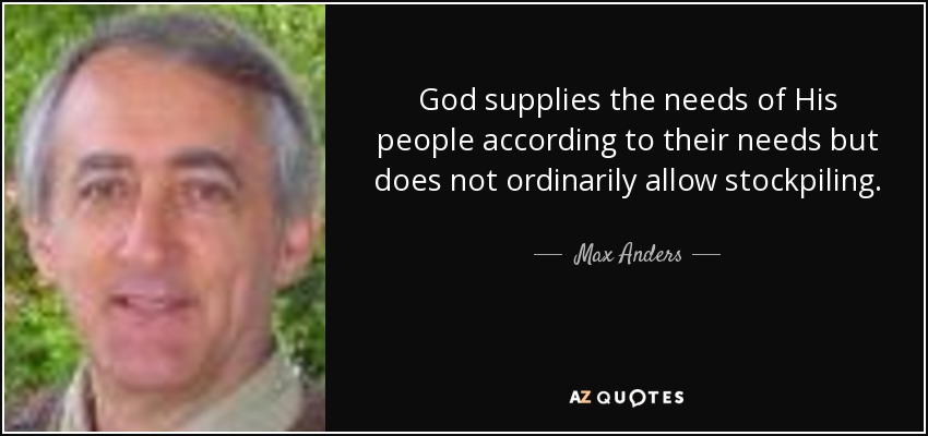 God supplies the needs of His people according to their needs but does not ordinarily allow stockpiling. - Max Anders