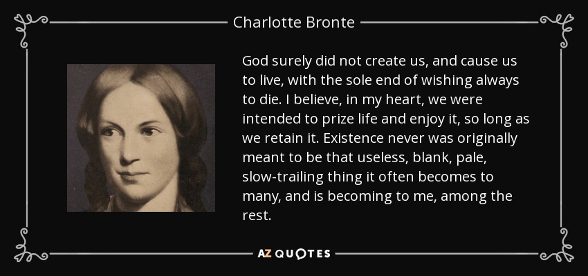 God surely did not create us, and cause us to live, with the sole end of wishing always to die. I believe, in my heart, we were intended to prize life and enjoy it, so long as we retain it. Existence never was originally meant to be that useless, blank, pale, slow-trailing thing it often becomes to many, and is becoming to me, among the rest. - Charlotte Bronte