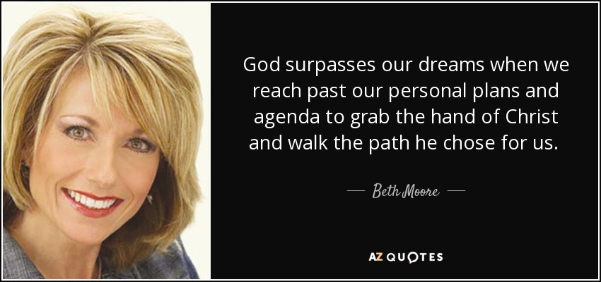 God surpasses our dreams when we reach past our personal plans and agenda to grab the hand of Christ and walk the path he chose for us. He is obligated to keep us dissatisfied until we come to him and his plan for complete satisfaction. - Beth Moore