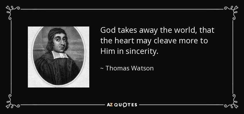 God takes away the world, that the heart may cleave more to Him in sincerity. - Thomas Watson
