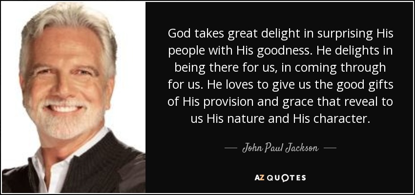 God takes great delight in surprising His people with His goodness. He delights in being there for us, in coming through for us. He loves to give us the good gifts of His provision and grace that reveal to us His nature and His character. - John Paul Jackson