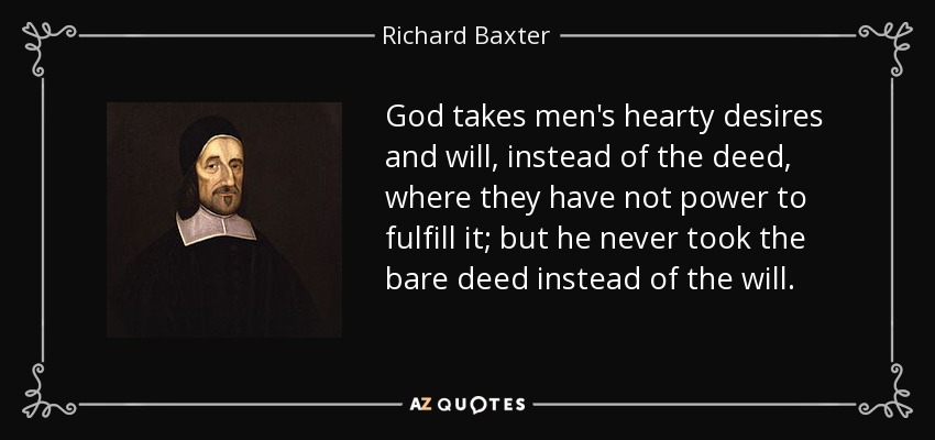 God takes men's hearty desires and will, instead of the deed, where they have not power to fulfill it; but he never took the bare deed instead of the will. - Richard Baxter