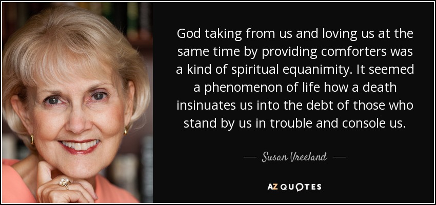 God taking from us and loving us at the same time by providing comforters was a kind of spiritual equanimity. It seemed a phenomenon of life how a death insinuates us into the debt of those who stand by us in trouble and console us. - Susan Vreeland