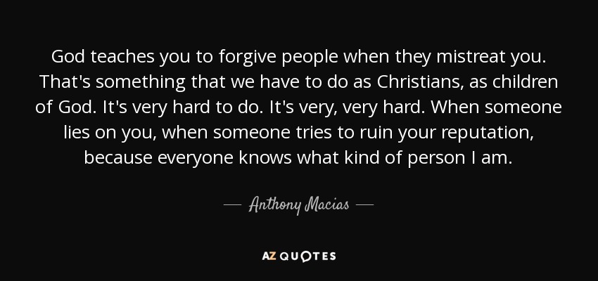 God teaches you to forgive people when they mistreat you. That's something that we have to do as Christians, as children of God. It's very hard to do. It's very, very hard. When someone lies on you, when someone tries to ruin your reputation, because everyone knows what kind of person I am. - Anthony Macias