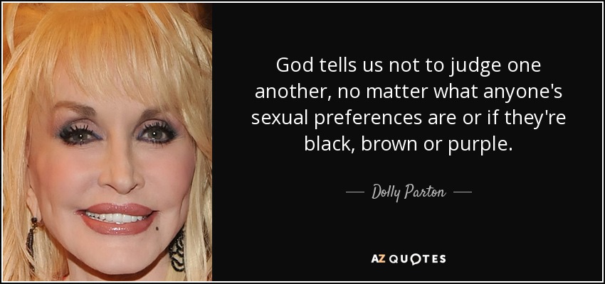 God tells us not to judge one another, no matter what anyone's sexual preferences are or if they're black, brown or purple. - Dolly Parton