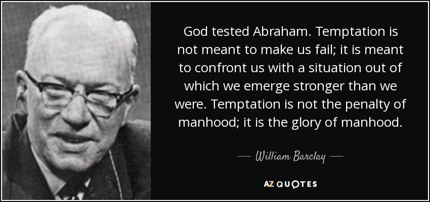 God tested Abraham. Temptation is not meant to make us fail; it is meant to confront us with a situation out of which we emerge stronger than we were. Temptation is not the penalty of manhood; it is the glory of manhood. - William Barclay