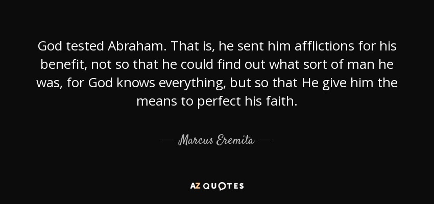 God tested Abraham. That is, he sent him afflictions for his benefit, not so that he could find out what sort of man he was, for God knows everything, but so that He give him the means to perfect his faith. - Marcus Eremita