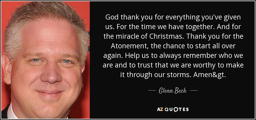 God thank you for everything you've given us. For the time we have together. And for the miracle of Christmas. Thank you for the Atonement, the chance to start all over again. Help us to always remember who we are and to trust that we are worthy to make it through our storms. Amen>. - Glenn Beck