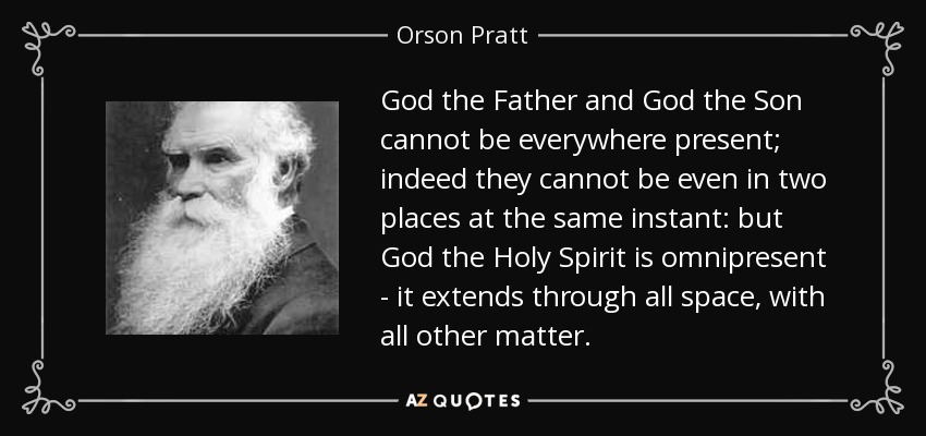 God the Father and God the Son cannot be everywhere present; indeed they cannot be even in two places at the same instant: but God the Holy Spirit is omnipresent - it extends through all space, with all other matter. - Orson Pratt