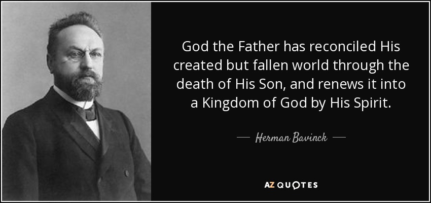 God the Father has reconciled His created but fallen world through the death of His Son, and renews it into a Kingdom of God by His Spirit. - Herman Bavinck